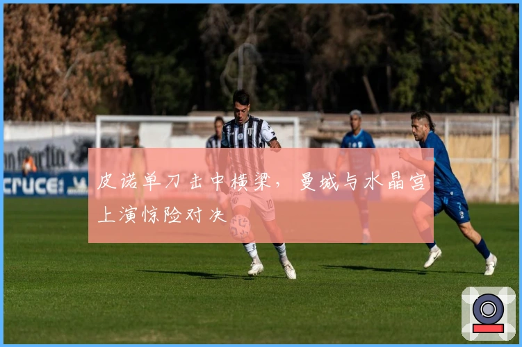 皮诺单刀击中横梁，曼城与水晶宫上演惊险对决