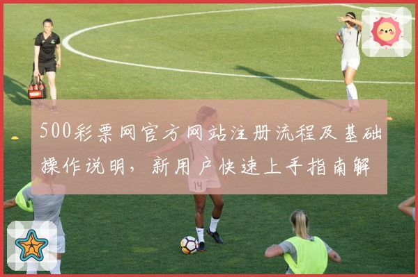 500彩票网官方网站注册流程及基础操作说明,新用户快速上手指南解析