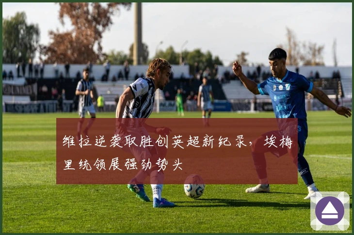 维拉逆袭取胜创英超新纪录，埃梅里统领展强劲势头