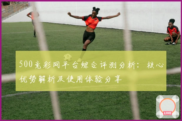 500竞彩网平台综合评测分析：核心优势解析及使用体验分享
