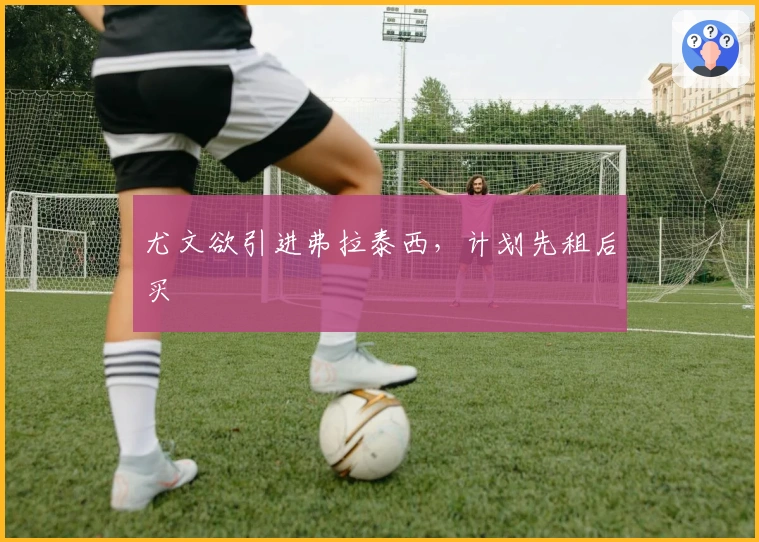 尤文欲引进弗拉泰西，计划先租后买