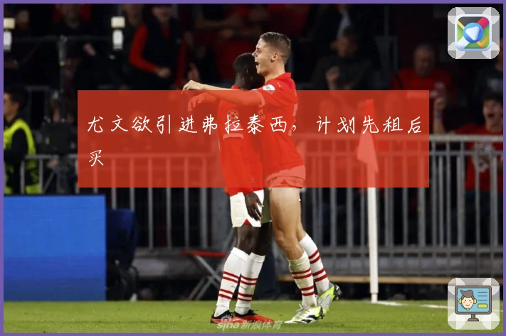 尤文欲引进弗拉泰西，计划先租后买