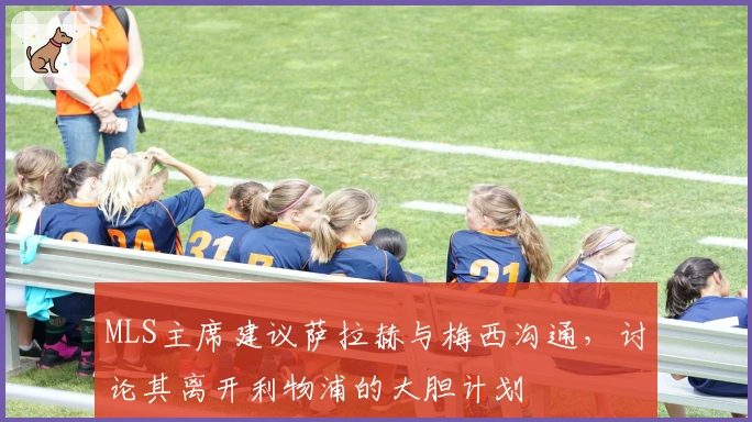 MLS主席建议萨拉赫与梅西沟通，讨论其离开利物浦的大胆计划