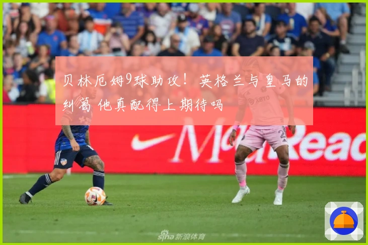 贝林厄姆9球助攻！英格兰与皇马的纠葛 他真配得上期待吗