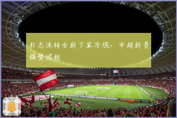 朴志洙转会新下家浮现，中超新贵强势崛起