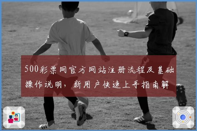 500彩票网官方网站注册流程及基础操作说明，新用户快速上手指南解析