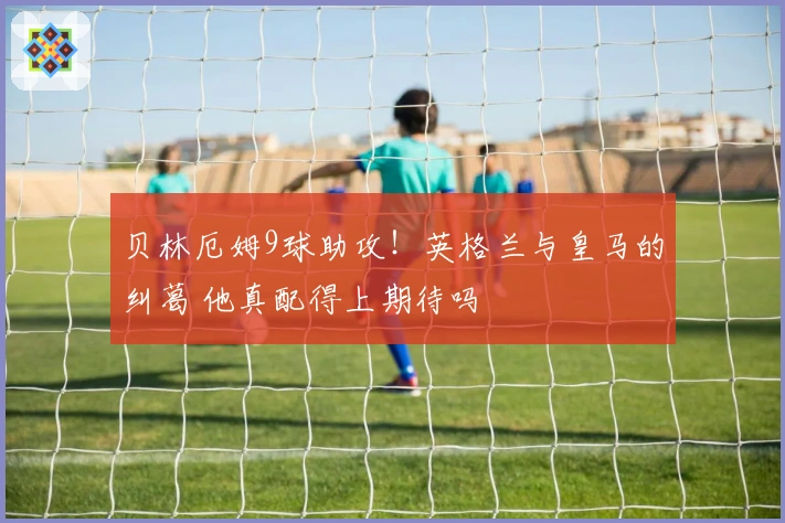 贝林厄姆9球助攻！英格兰与皇马的纠葛 他真配得上期待吗
