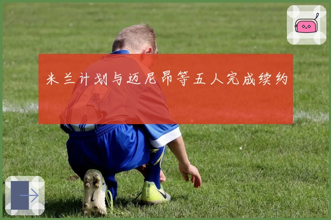 米兰计划与迈尼昂等五人完成续约