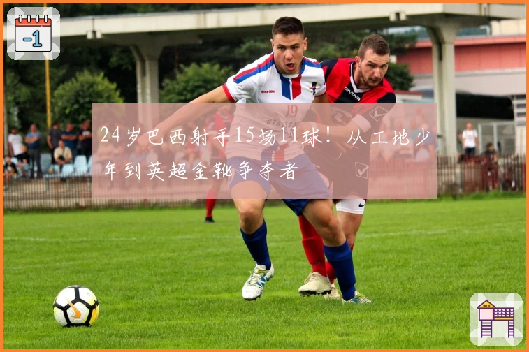 24岁巴西射手15场11球！从工地少年到英超金靴争夺者