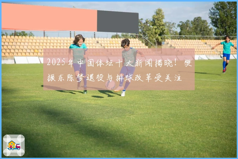2025年中国体坛十大新闻揭晓！樊振东陈梦退役与排球改革受关注
