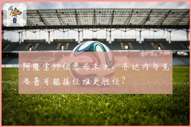 阿隆索帅位悬而未决，齐达内与克洛普可能接任谁更胜任？