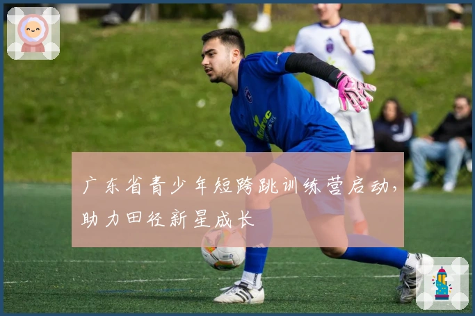 广东省青少年短跨跳训练营启动，助力田径新星成长