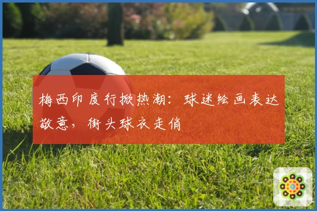 梅西印度行掀热潮：球迷绘画表达敬意，街头球衣走俏