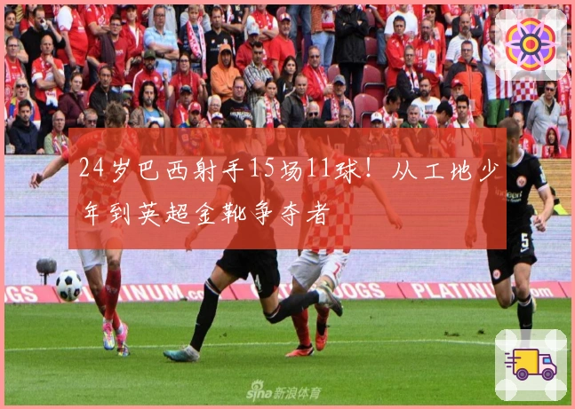 24岁巴西射手15场11球！从工地少年到英超金靴争夺者