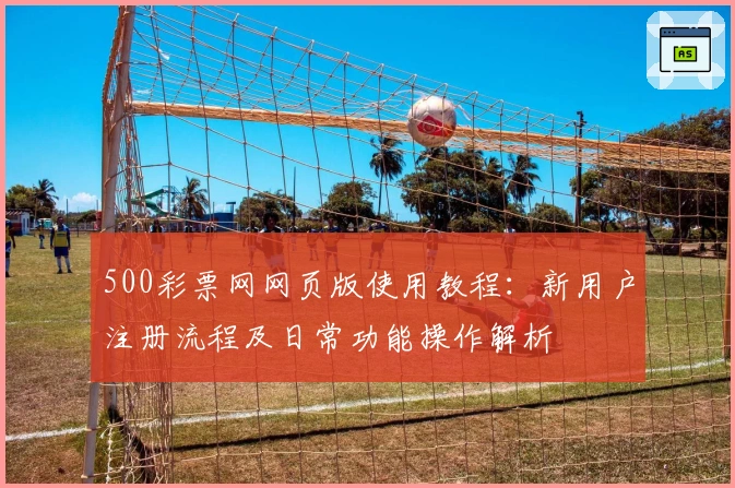 500彩票网网页版使用教程：新用户注册流程及日常功能操作解析